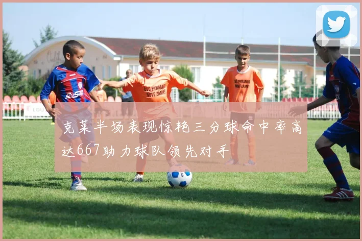 克莱半场表现惊艳三分球命中率高达667助力球队领先对手