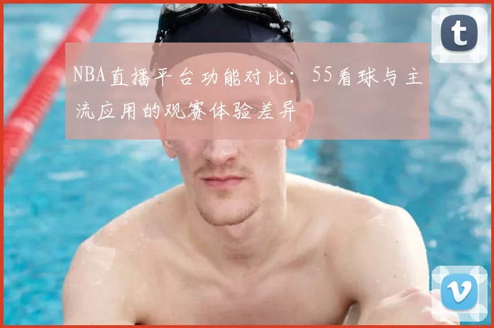 NBA直播平台功能对比：55看球与主流应用的观赛体验差异