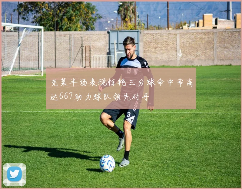 克莱半场表现惊艳三分球命中率高达667助力球队领先对手