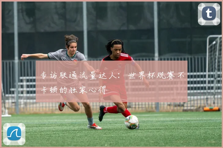 专访联通流量达人:世界杯观赛不卡顿的独家心得