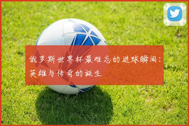 俄罗斯世界杯最难忘的进球瞬间：英雄与传奇的诞生