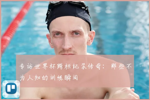 专访世界杯跨栏纪录传奇:那些不为人知的训练瞬间
