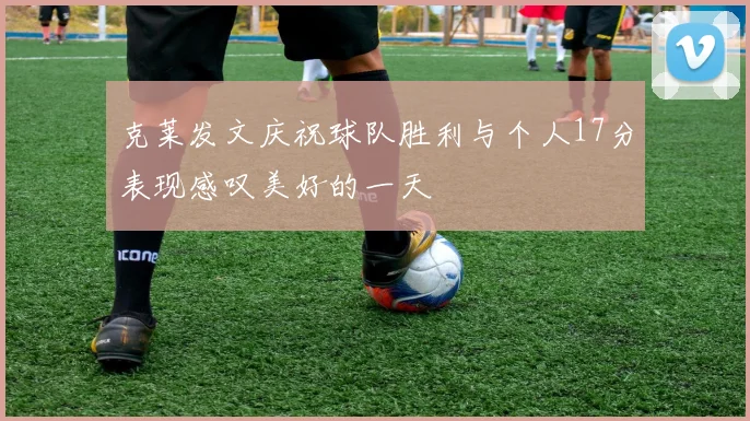 克莱发文庆祝球队胜利与个人17分表现感叹美好的一天
