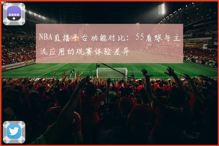 NBA直播平台功能对比：55看球与主流应用的观赛体验差异