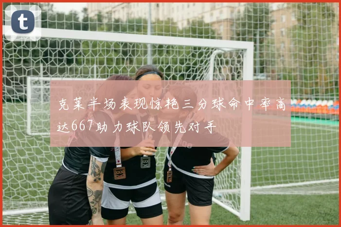 克莱半场表现惊艳三分球命中率高达667助力球队领先对手