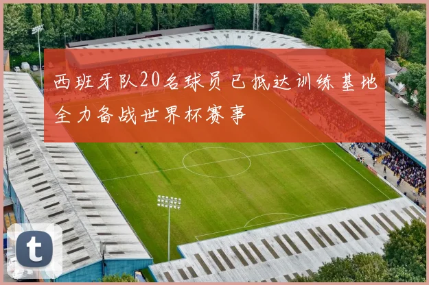 西班牙队20名球员已抵达训练基地全力备战世界杯赛事