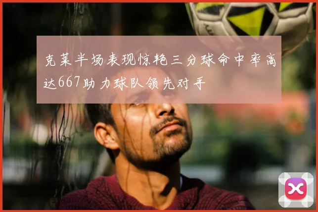 克莱半场表现惊艳三分球命中率高达667助力球队领先对手