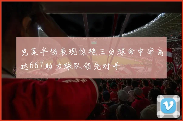 克莱半场表现惊艳三分球命中率高达667助力球队领先对手