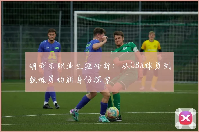 胡海东职业生涯转折:从CBA球员到教练员的新身份探索