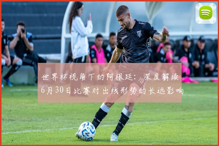 世界杯视角下的阿根廷:深度解读6月30日比赛对出线形势的长远影响
