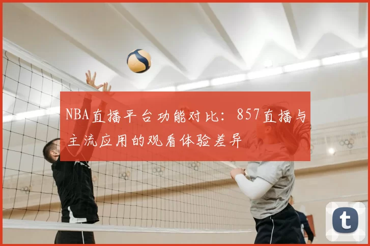 NBA直播平台功能对比：857直播与主流应用的观看体验差异