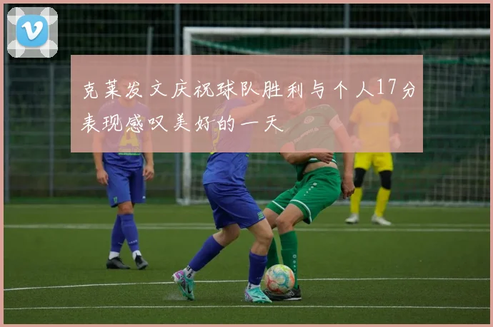克莱发文庆祝球队胜利与个人17分表现感叹美好的一天