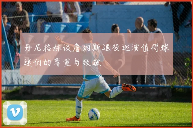 丹尼格林谈詹姆斯退役巡演值得球迷们的尊重与致敬