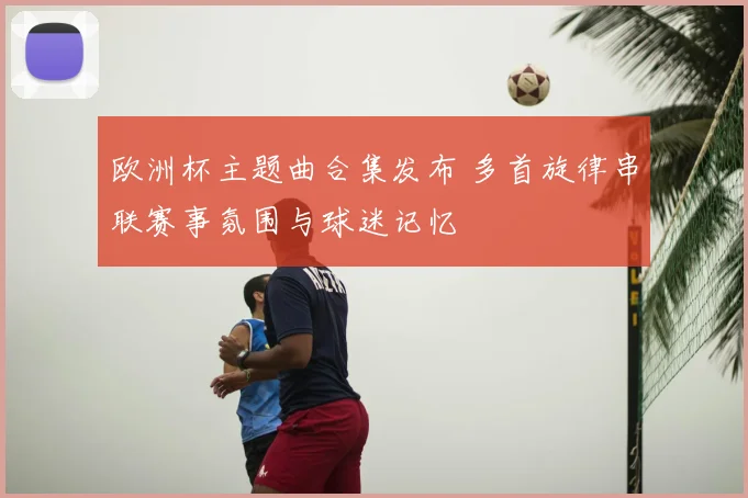 欧洲杯主题曲合集发布 多首旋律串联赛事氛围与球迷记忆