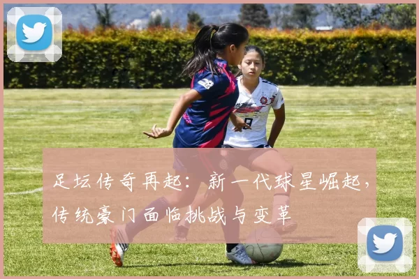 足坛传奇再起：新一代球星崛起，传统豪门面临挑战与变革