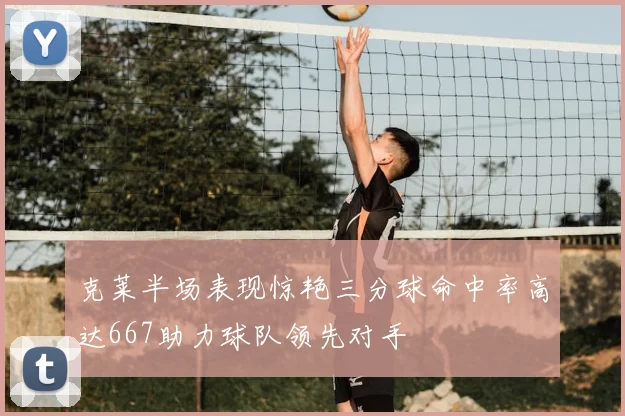 克莱半场表现惊艳三分球命中率高达667助力球队领先对手