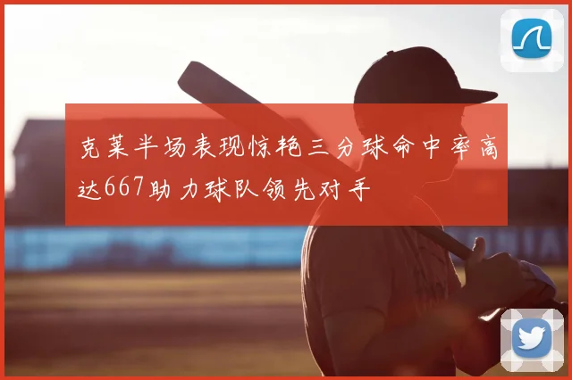 克莱半场表现惊艳三分球命中率高达667助力球队领先对手