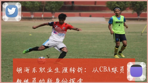 胡海东职业生涯转折：从CBA球员到教练员的新身份探索