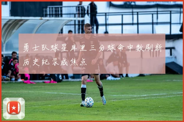 勇士队球星库里三分球命中数刷新历史纪录成焦点