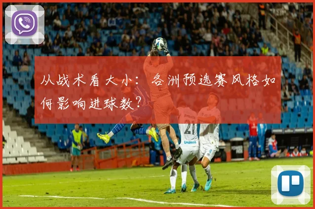 从战术看大小：各洲预选赛风格如何影响进球数？
