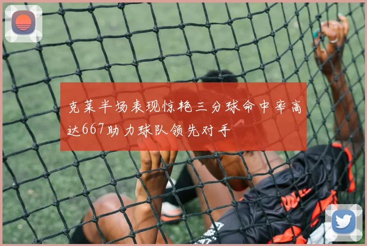 克莱半场表现惊艳三分球命中率高达667助力球队领先对手