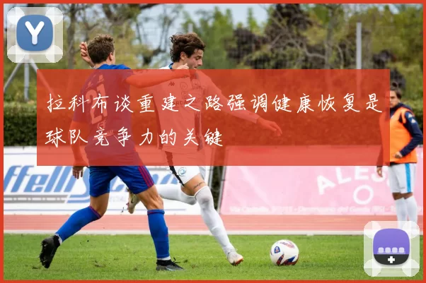 拉科布谈重建之路强调健康恢复是球队竞争力的关键