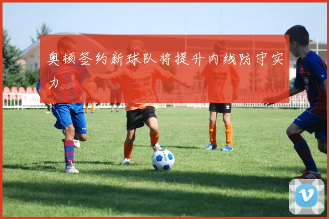 奥顿签约新球队将提升内线防守实力