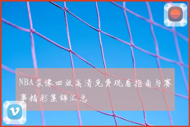 NBA录像回放高清免费观看指南与赛事精彩集锦汇总