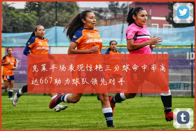 克莱半场表现惊艳三分球命中率高达667助力球队领先对手