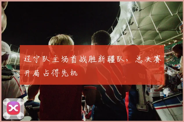 辽宁队主场首战胜新疆队,总决赛开局占得先机