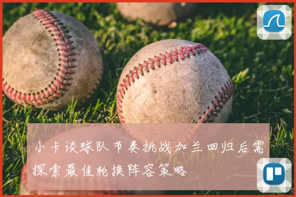 小卡谈球队节奏挑战加兰回归后需探索最佳轮换阵容策略