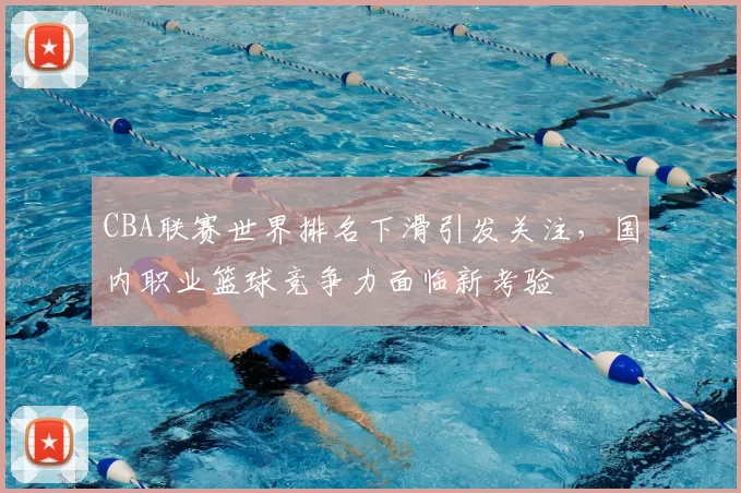 CBA联赛世界排名下滑引发关注，国内职业篮球竞争力面临新考验
