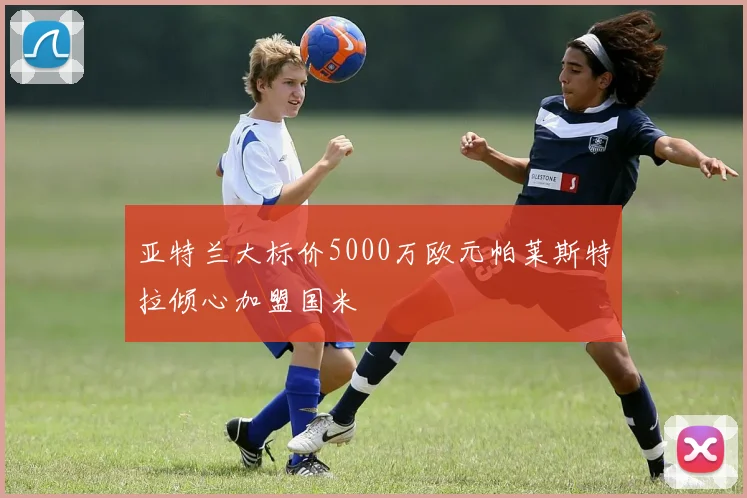 亚特兰大标价5000万欧元帕莱斯特拉倾心加盟国米