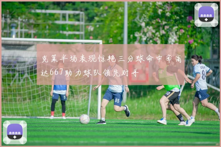 克莱半场表现惊艳三分球命中率高达667助力球队领先对手