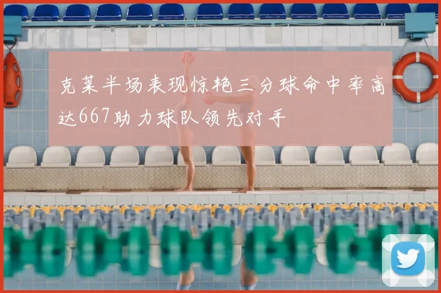 克莱半场表现惊艳三分球命中率高达667助力球队领先对手