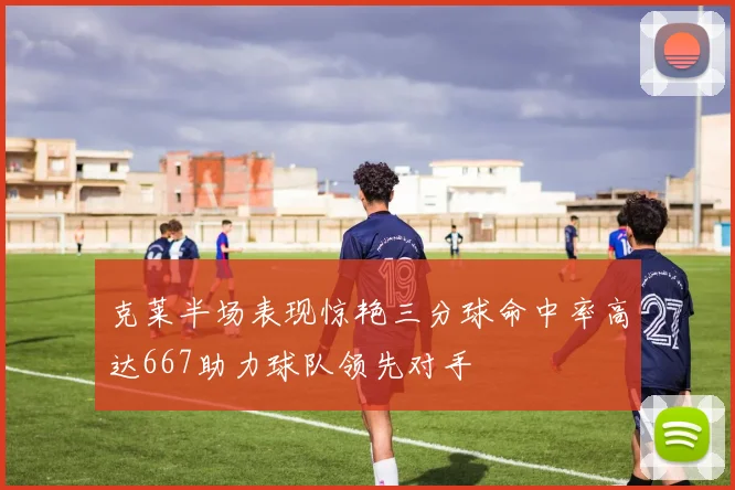 克莱半场表现惊艳三分球命中率高达667助力球队领先对手