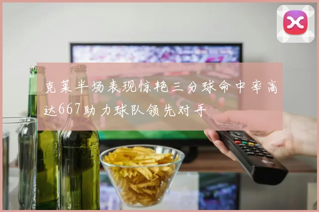 克莱半场表现惊艳三分球命中率高达667助力球队领先对手