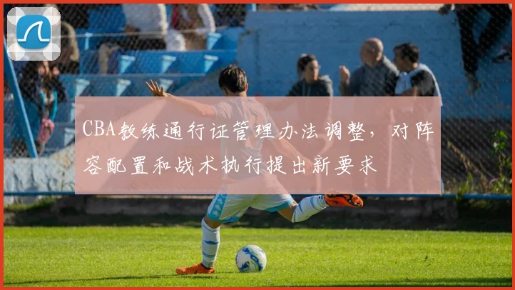 CBA教练通行证管理办法调整,对阵容配置和战术执行提出新要求