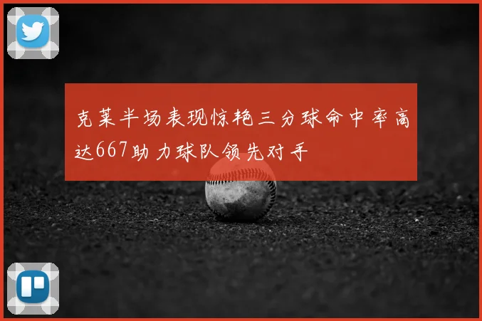 克莱半场表现惊艳三分球命中率高达667助力球队领先对手