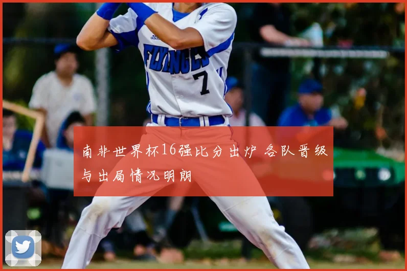 南非世界杯16强比分出炉 各队晋级与出局情况明朗