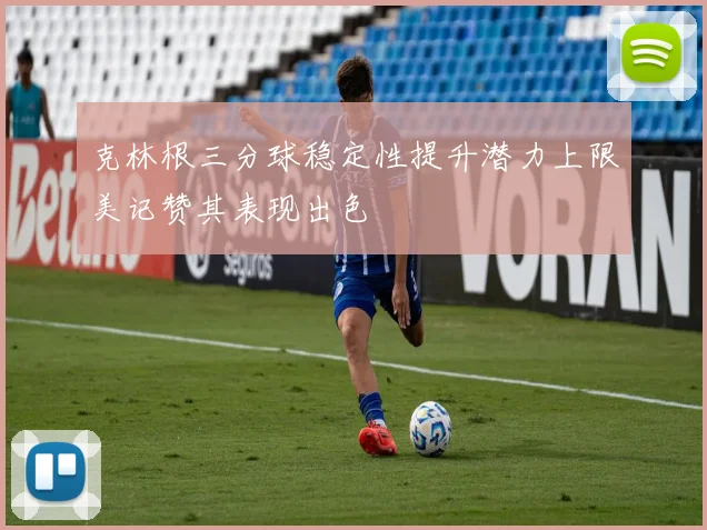 克林根三分球稳定性提升潜力上限美记赞其表现出色