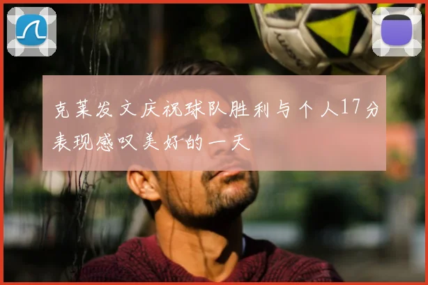 克莱发文庆祝球队胜利与个人17分表现感叹美好的一天