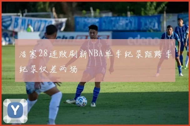活塞28连败刷新NBA单季纪录距跨季纪录仅差两场