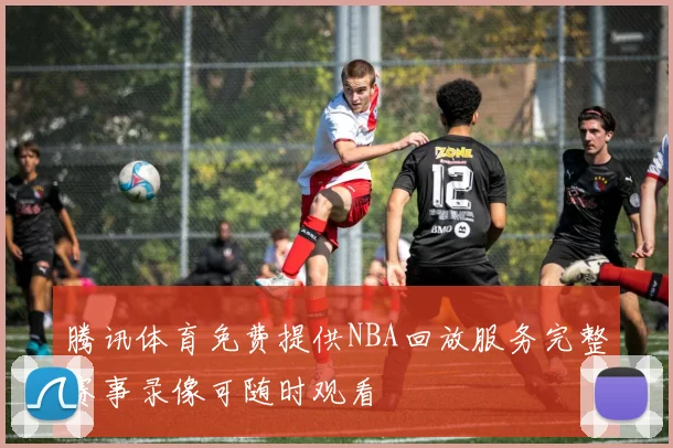 腾讯体育免费提供NBA回放服务完整赛事录像可随时观看