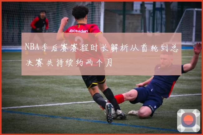 NBA季后赛赛程时长解析从首轮到总决赛共持续约两个月