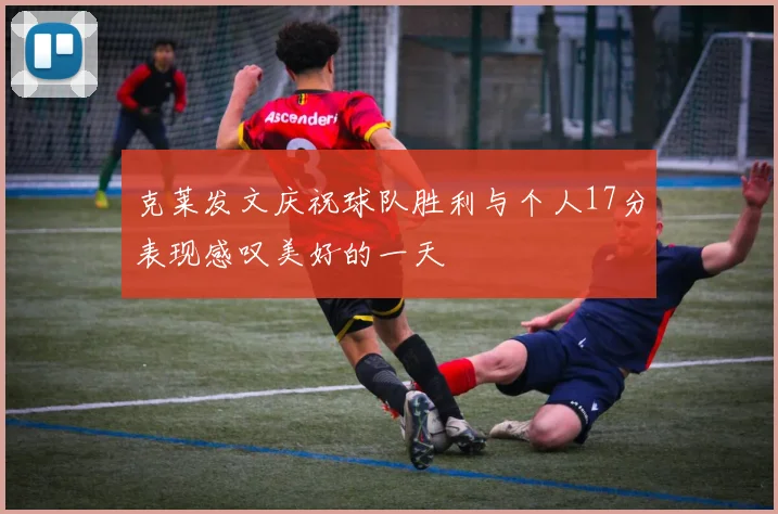 克莱发文庆祝球队胜利与个人17分表现感叹美好的一天