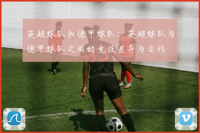 英超球队和德甲球队：英超球队与德甲球队之间的竞技差异与合作
