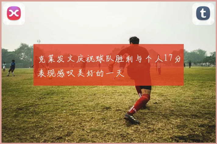 克莱发文庆祝球队胜利与个人17分表现感叹美好的一天