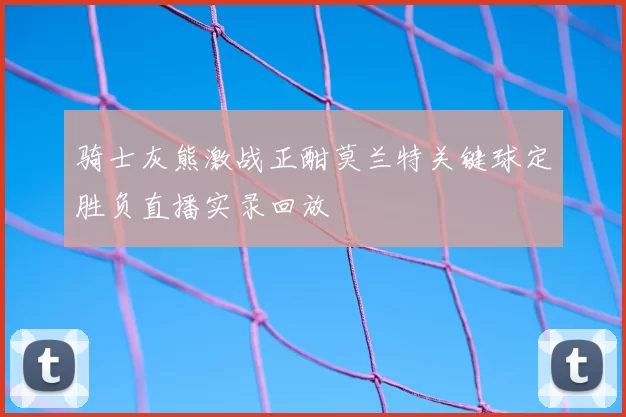 骑士灰熊激战正酣莫兰特关键球定胜负直播实录回放