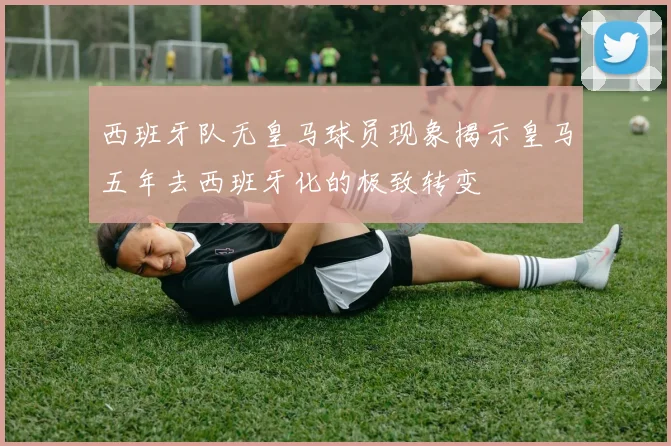 西班牙队无皇马球员现象揭示皇马五年去西班牙化的极致转变